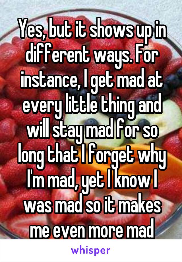 Yes, but it shows up in different ways. For instance, I get mad at every little thing and will stay mad for so long that I forget why I'm mad, yet I know I was mad so it makes me even more mad