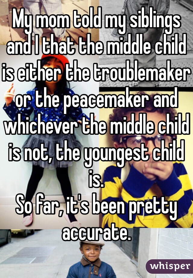 My mom told my siblings and I that the middle child is either the troublemaker or the peacemaker and whichever the middle child is not, the youngest child is.
So far, it's been pretty accurate.