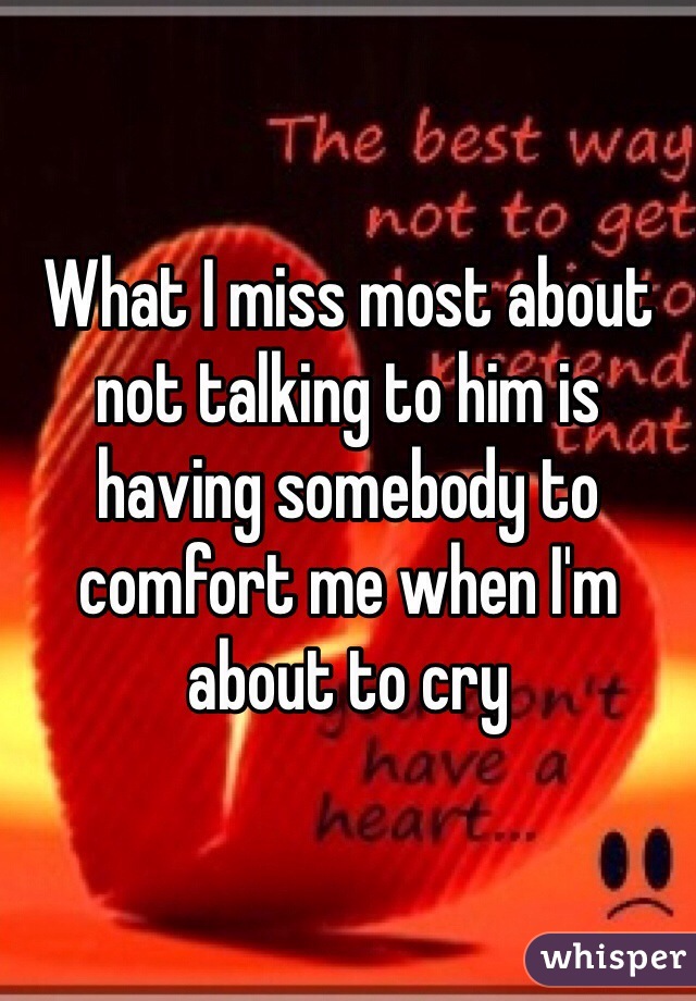 What I miss most about not talking to him is having somebody to comfort me when I'm about to cry