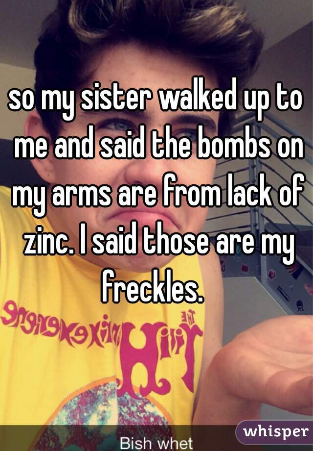 so my sister walked up to me and said the bombs on my arms are from lack of zinc. I said those are my freckles.  