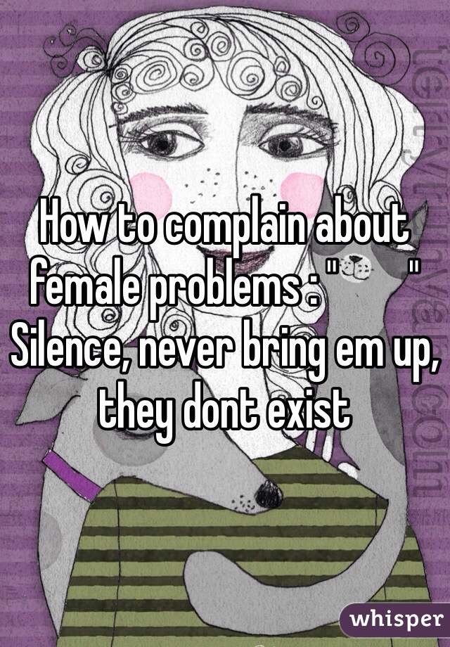 How to complain about female problems : "        "  Silence, never bring em up, they dont exist 