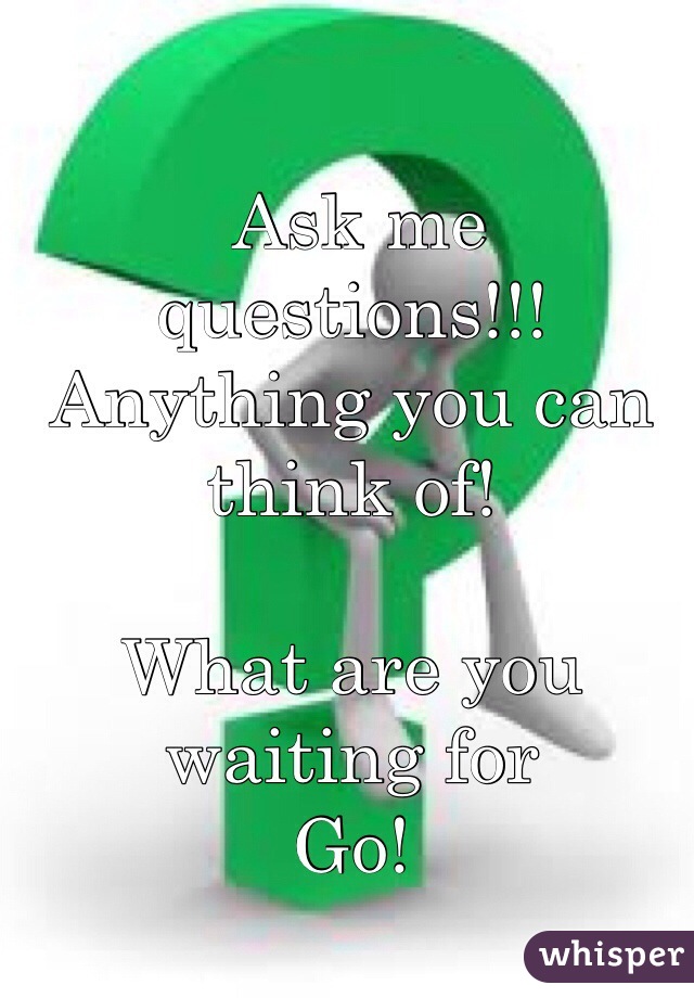  Ask me questions!!! Anything you can think of! 

What are you waiting for
Go!