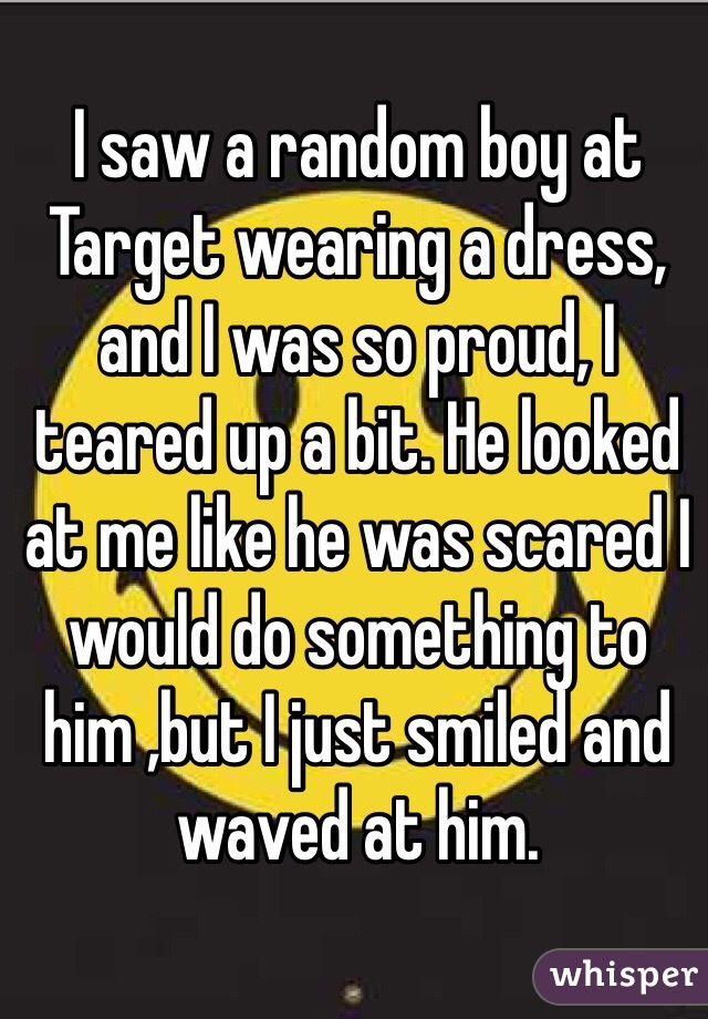 I saw a random boy at Target wearing a dress, and I was so proud, I teared up a bit. He looked at me like he was scared I would do something to him ,but I just smiled and waved at him.