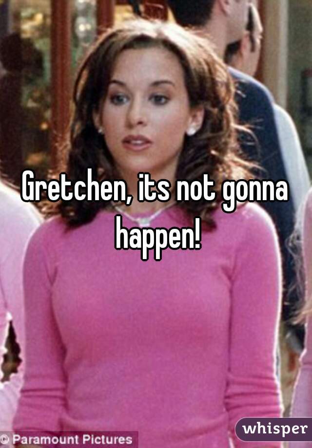 Gretchen, its not gonna happen!