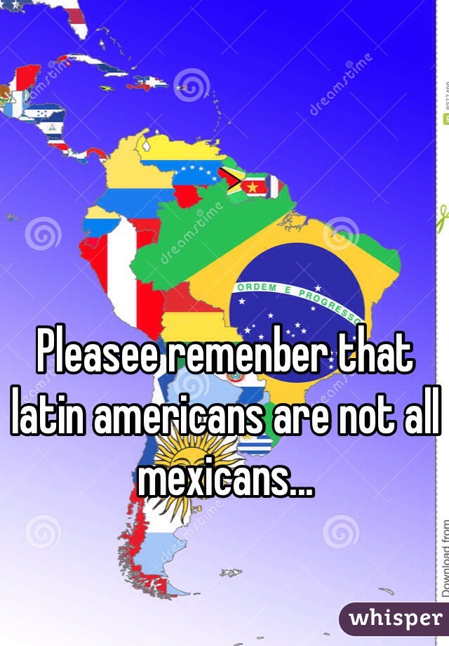 Pleasee remenber that latin americans are not all mexicans...