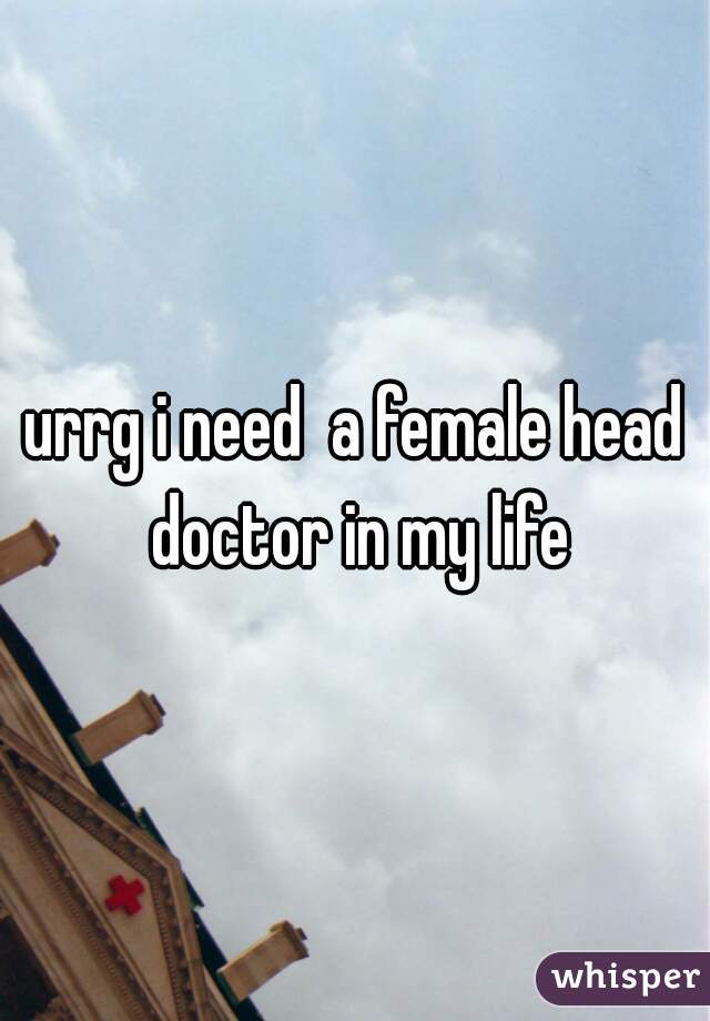 urrg i need  a female head doctor in my life