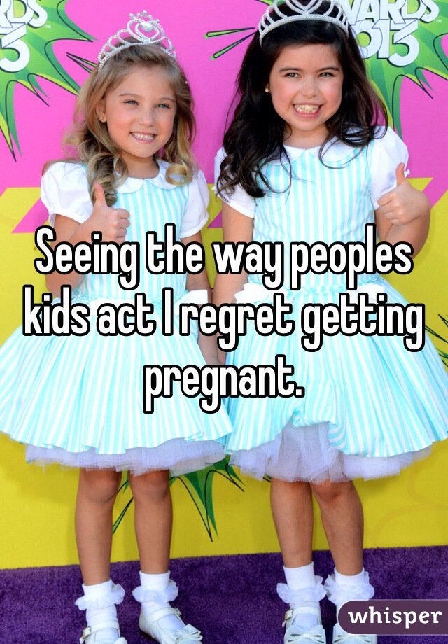 Seeing the way peoples kids act I regret getting pregnant.