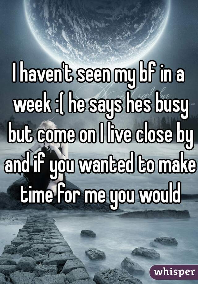 I haven't seen my bf in a week :( he says hes busy but come on I live close by and if you wanted to make time for me you would