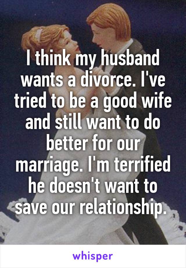 I think my husband wants a divorce. I've tried to be a good wife and still want to do better for our marriage. I'm terrified he doesn't want to save our relationship. 