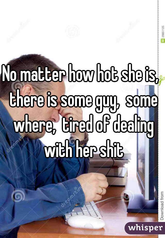 No matter how hot she is,  there is some guy,  some where,  tired of dealing with her shit