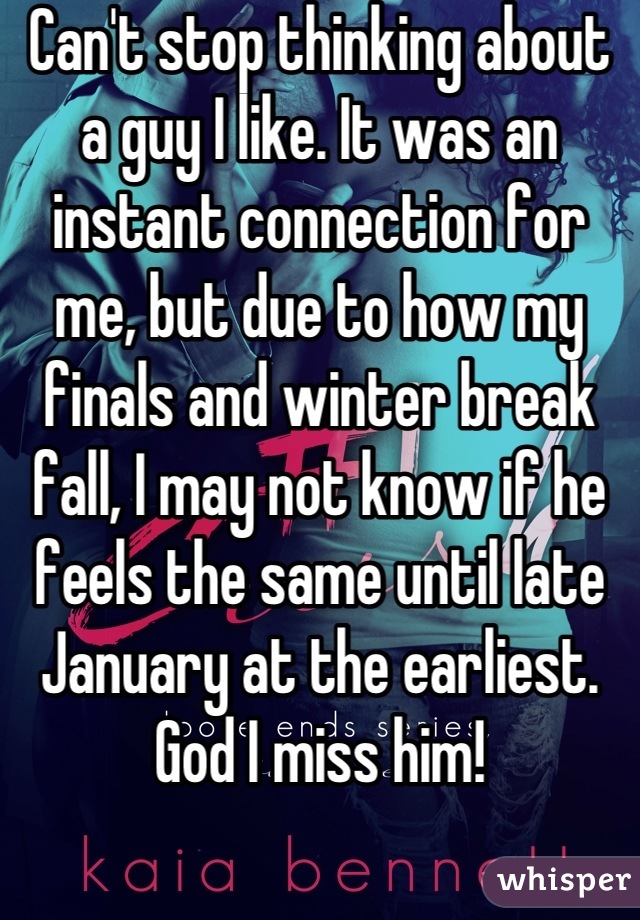 Can't stop thinking about a guy I like. It was an instant connection for me, but due to how my finals and winter break fall, I may not know if he feels the same until late January at the earliest. God I miss him!