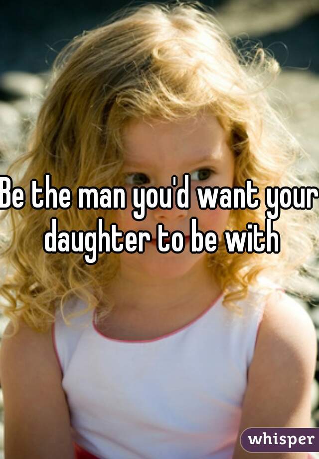 Be the man you'd want your daughter to be with