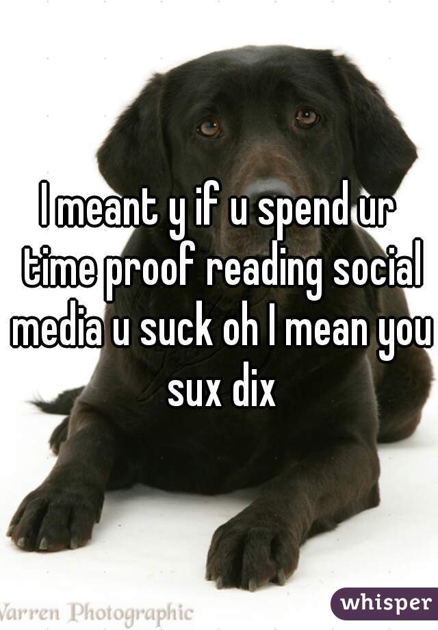 I meant y if u spend ur time proof reading social media u suck oh I mean you sux dix
