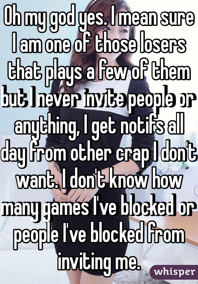 Oh my god yes. I mean sure I am one of those losers that plays a few of them but I never invite people or anything, I get notifs all day from other crap I don't want. I don't know how many games I've blocked or people I've blocked from inviting me. 