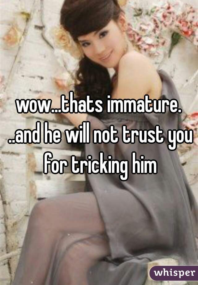 wow...thats immature. ..and he will not trust you for tricking him