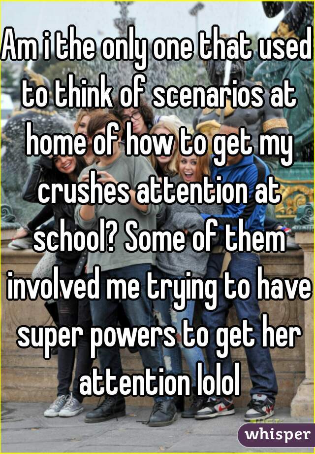 Am i the only one that used to think of scenarios at home of how to get my crushes attention at school? Some of them involved me trying to have super powers to get her attention lolol