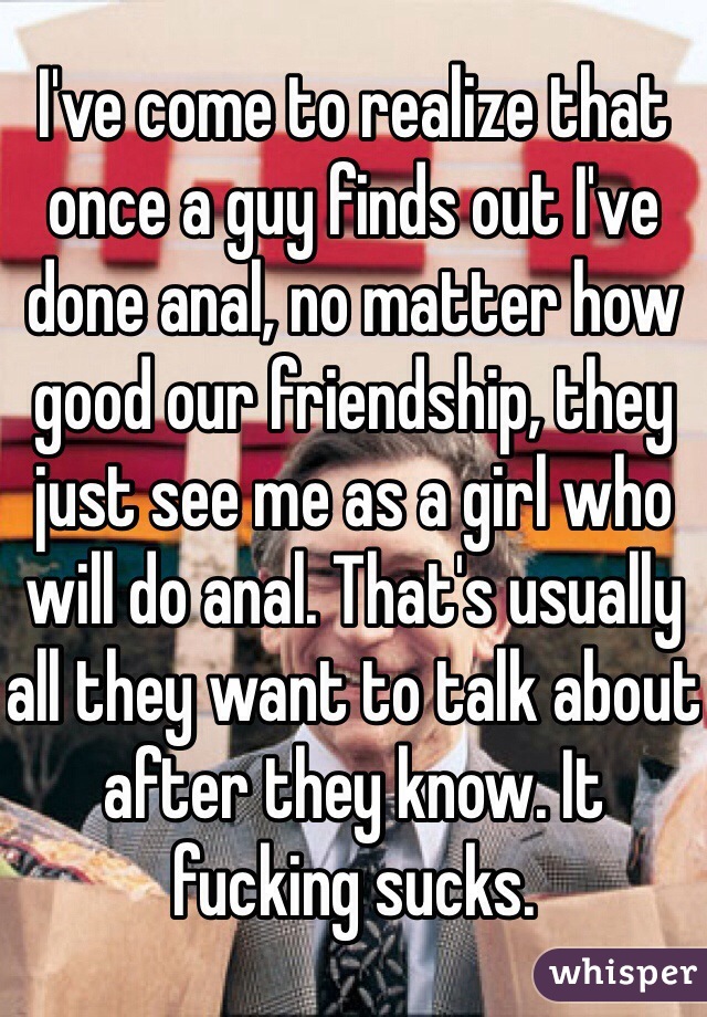 I've come to realize that once a guy finds out I've done anal, no matter how good our friendship, they just see me as a girl who will do anal. That's usually all they want to talk about after they know. It fucking sucks. 