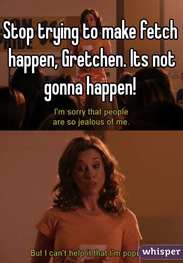 Stop trying to make fetch happen, Gretchen. Its not gonna happen! 