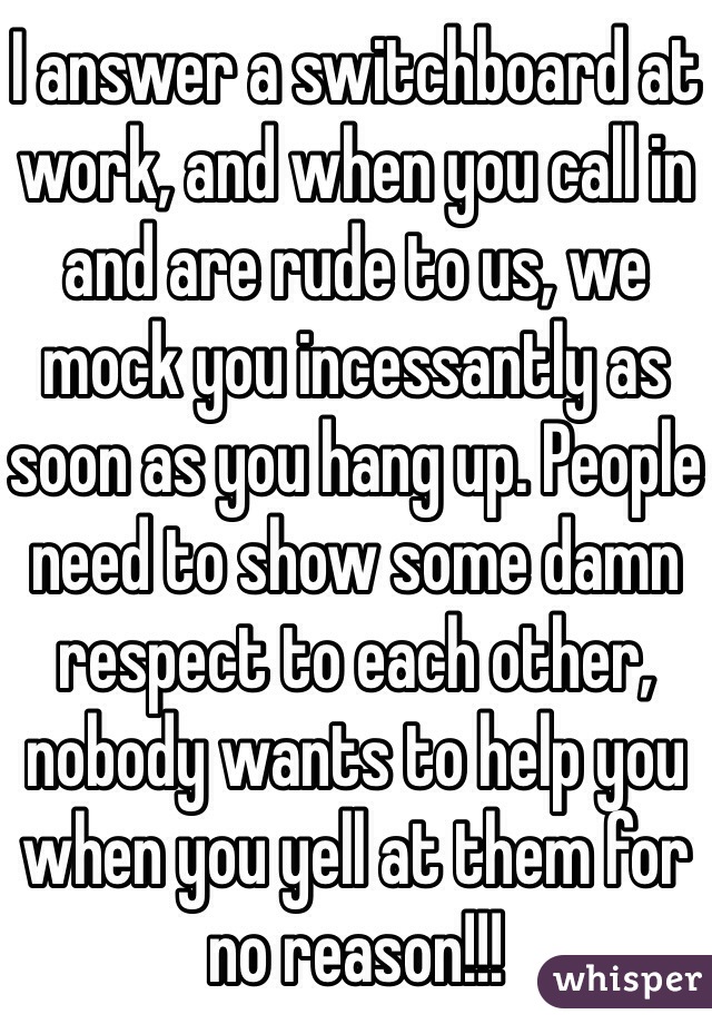 I answer a switchboard at work, and when you call in and are rude to us, we mock you incessantly as soon as you hang up. People need to show some damn respect to each other, nobody wants to help you when you yell at them for no reason!!!