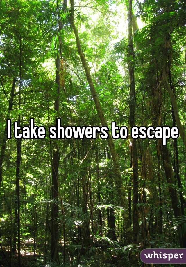 I take showers to escape 