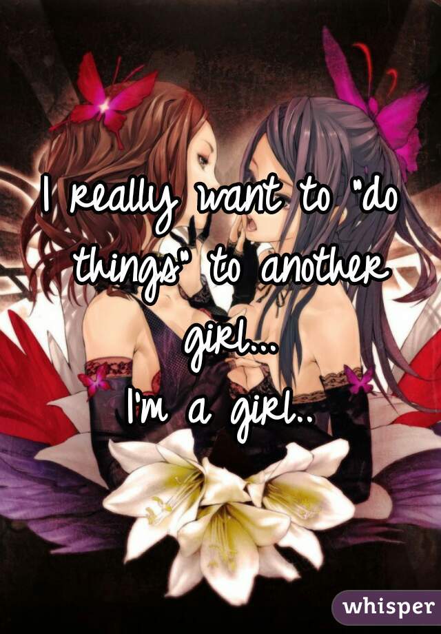 I really want to "do things" to another girl...
I'm a girl..