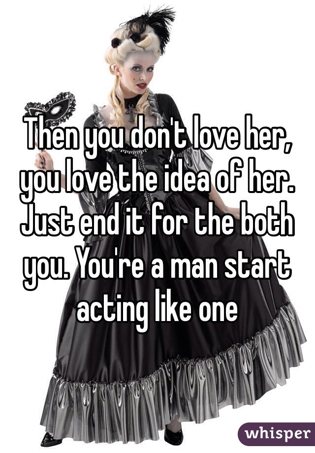 Then you don't love her, you love the idea of her. Just end it for the both you. You're a man start acting like one 