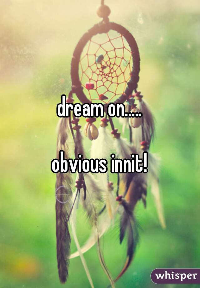 dream on.....

obvious innit!