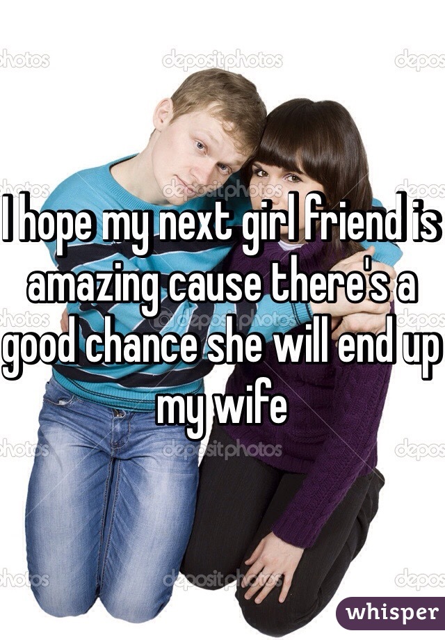 I hope my next girl friend is amazing cause there's a good chance she will end up my wife