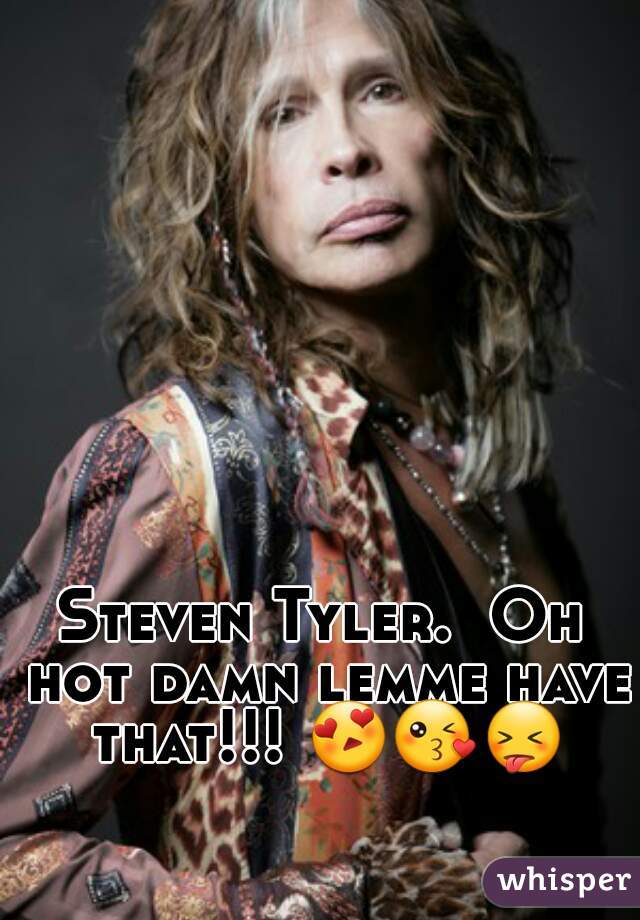 Steven Tyler.  Oh hot damn lemme have that!!! 😍😘😝   