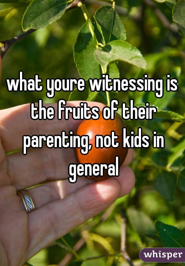 what youre witnessing is the fruits of their parenting, not kids in general