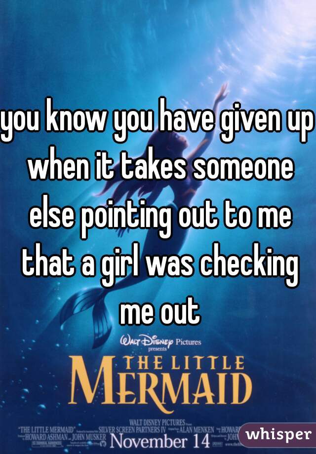 you know you have given up when it takes someone else pointing out to me that a girl was checking me out