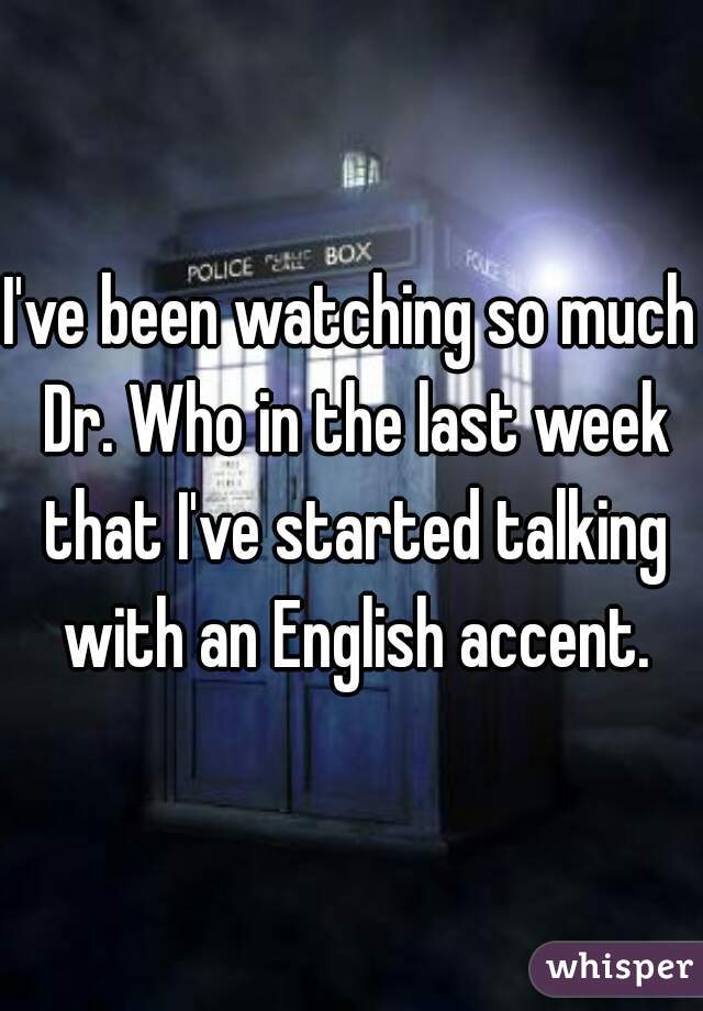 I've been watching so much Dr. Who in the last week that I've started talking with an English accent.