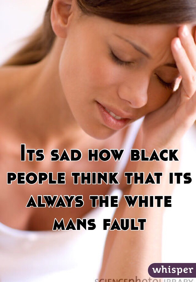 Its sad how black people think that its always the white mans fault