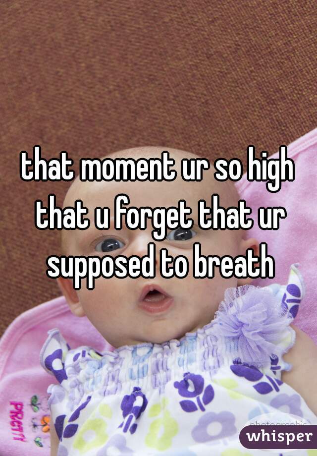 that moment ur so high that u forget that ur supposed to breath