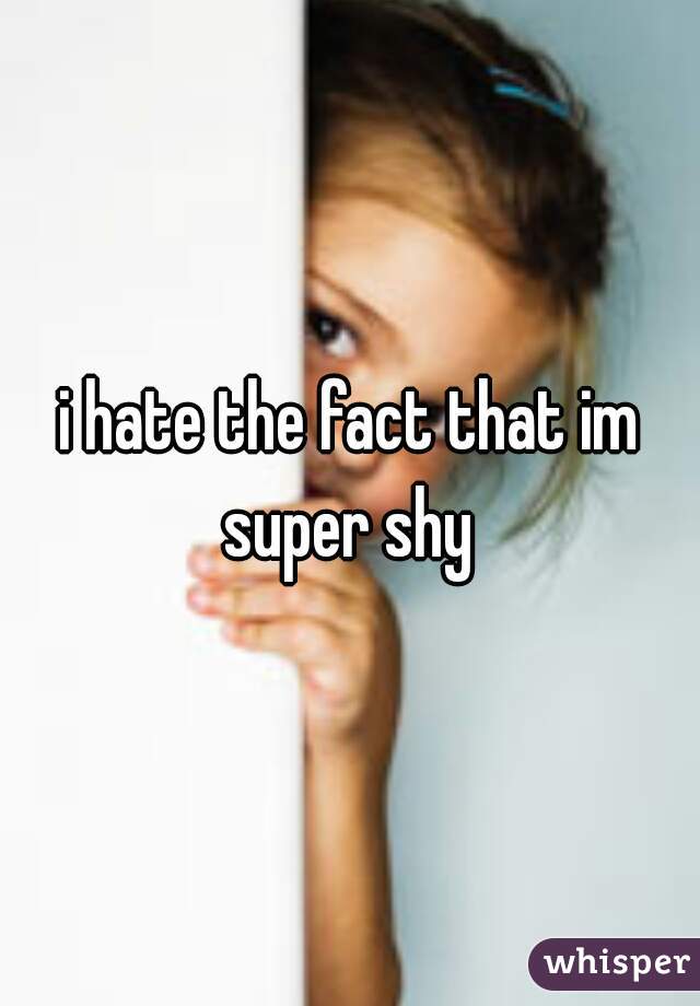 i hate the fact that im super shy 