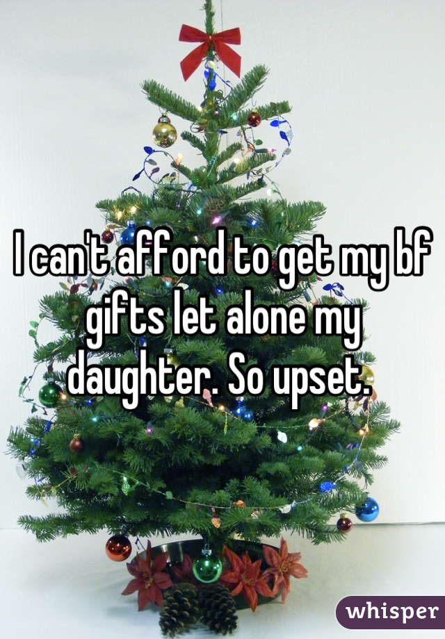 I can't afford to get my bf gifts let alone my daughter. So upset. 