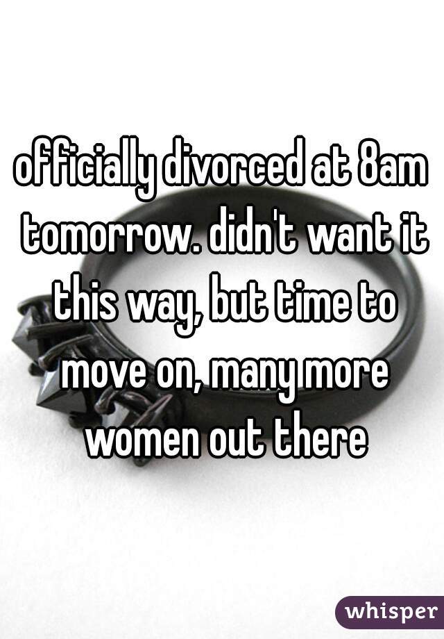 officially divorced at 8am tomorrow. didn't want it this way, but time to move on, many more women out there