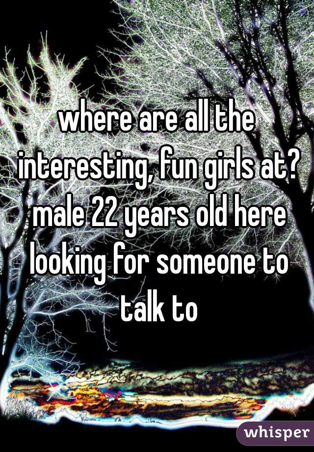 where are all the interesting, fun girls at? male 22 years old here looking for someone to talk to