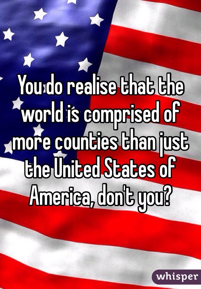 You do realise that the world is comprised of more counties than just the United States of America, don't you?