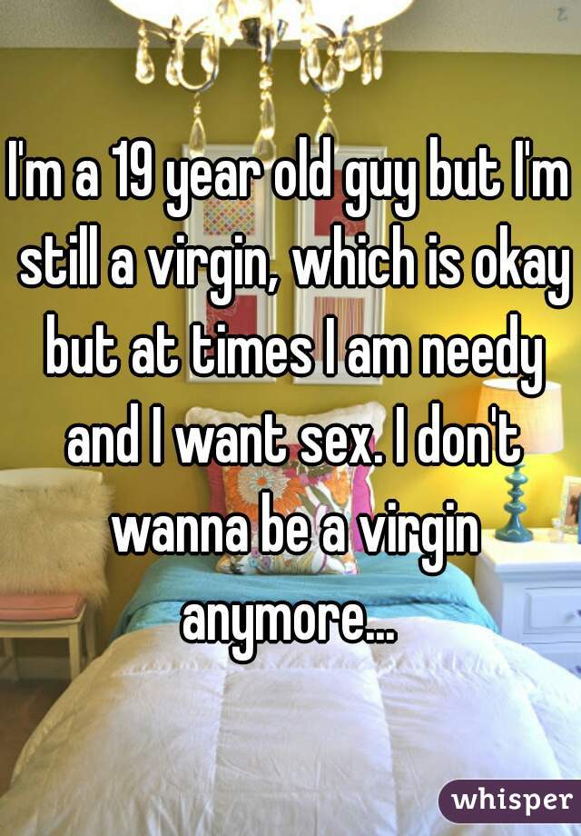 I'm a 19 year old guy but I'm still a virgin, which is okay but at times I am needy and I want sex. I don't wanna be a virgin anymore... 