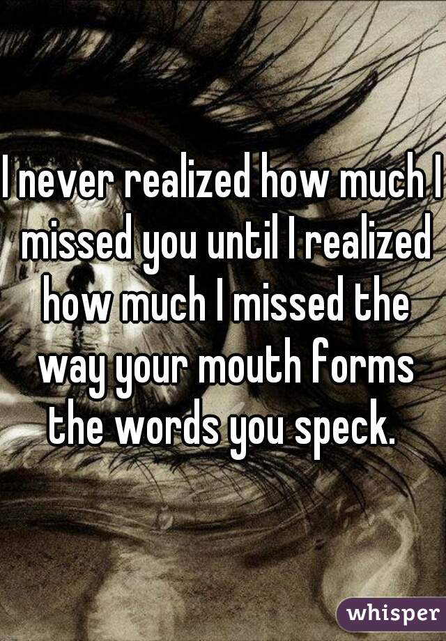 I never realized how much I missed you until I realized how much I missed the way your mouth forms the words you speck. 