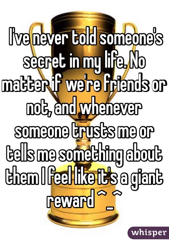  I've never told someone's secret in my life. No matter if we're friends or not, and whenever someone trusts me or tells me something about them I feel like it's a giant reward ^_^