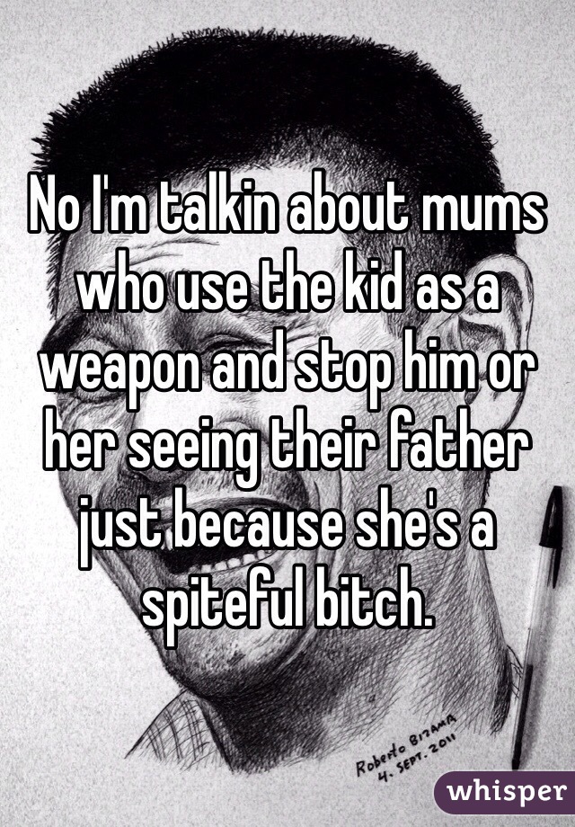 No I'm talkin about mums who use the kid as a weapon and stop him or her seeing their father just because she's a spiteful bitch. 