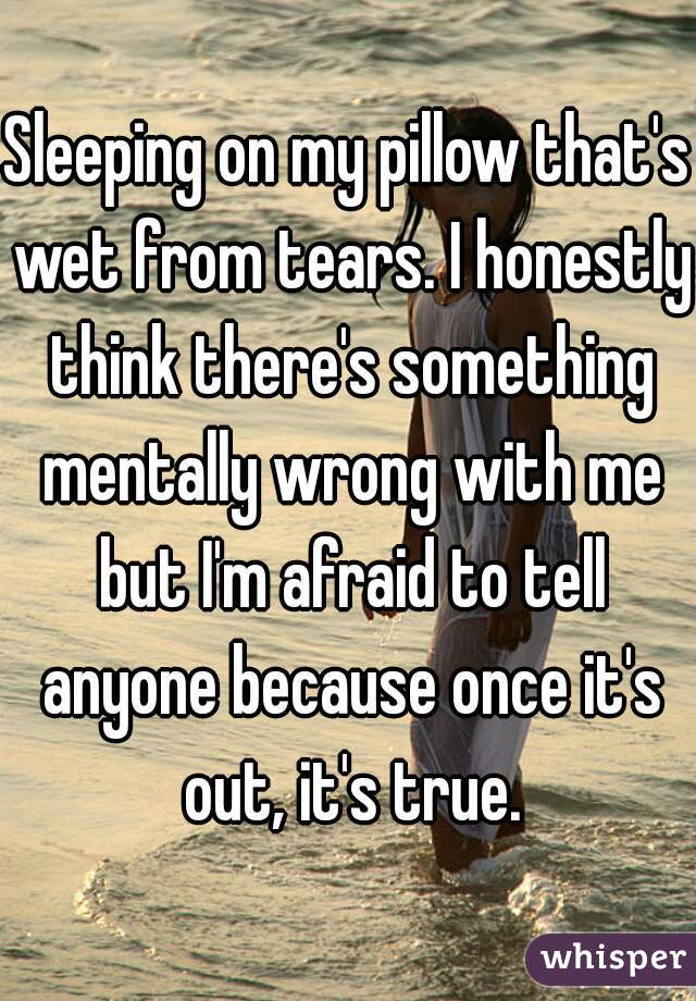 Sleeping on my pillow that's wet from tears. I honestly think there's something mentally wrong with me but I'm afraid to tell anyone because once it's out, it's true.