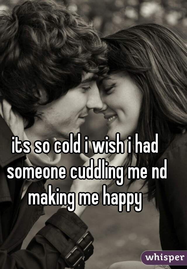 its so cold i wish i had someone cuddling me nd making me happy 