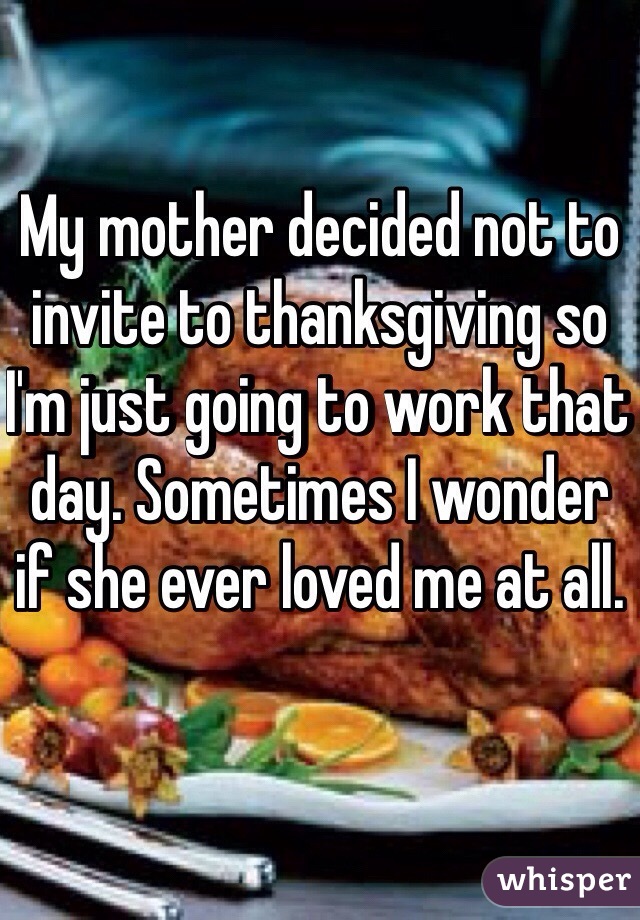 My mother decided not to invite to thanksgiving so I'm just going to work that day. Sometimes I wonder if she ever loved me at all. 