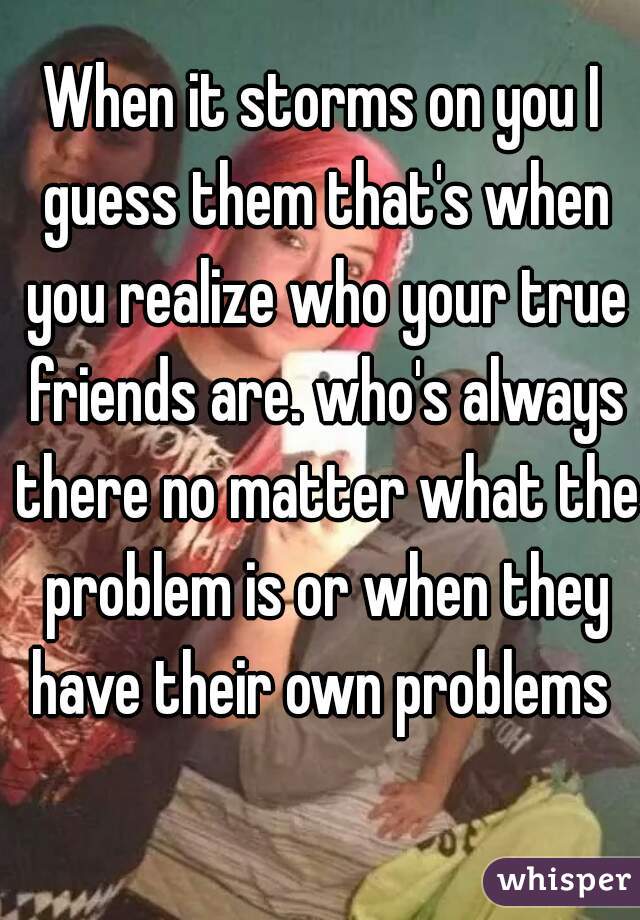 When it storms on you I guess them that's when you realize who your true friends are. who's always there no matter what the problem is or when they have their own problems 