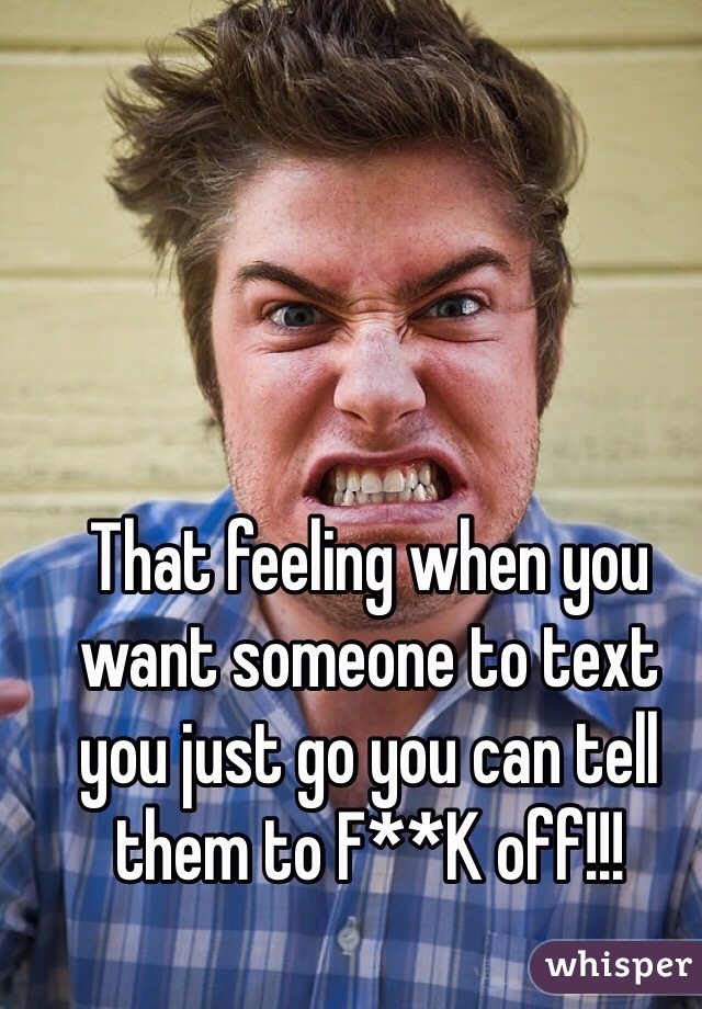 That feeling when you want someone to text you just go you can tell them to F**K off!!! 