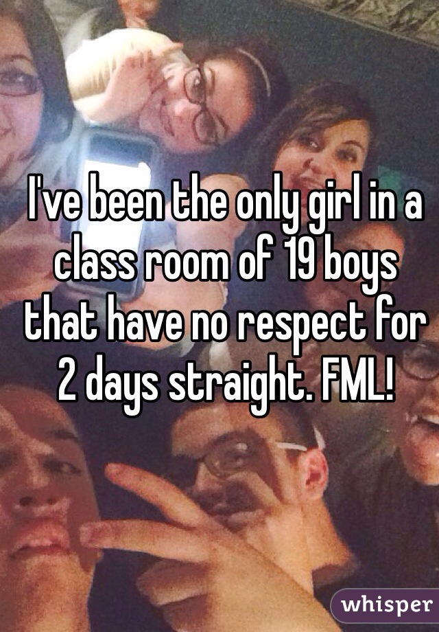 I've been the only girl in a class room of 19 boys that have no respect for 2 days straight. FML!