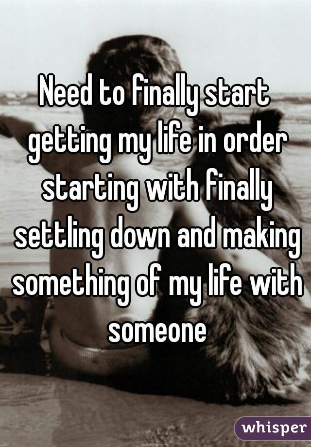 Need to finally start getting my life in order starting with finally settling down and making something of my life with someone